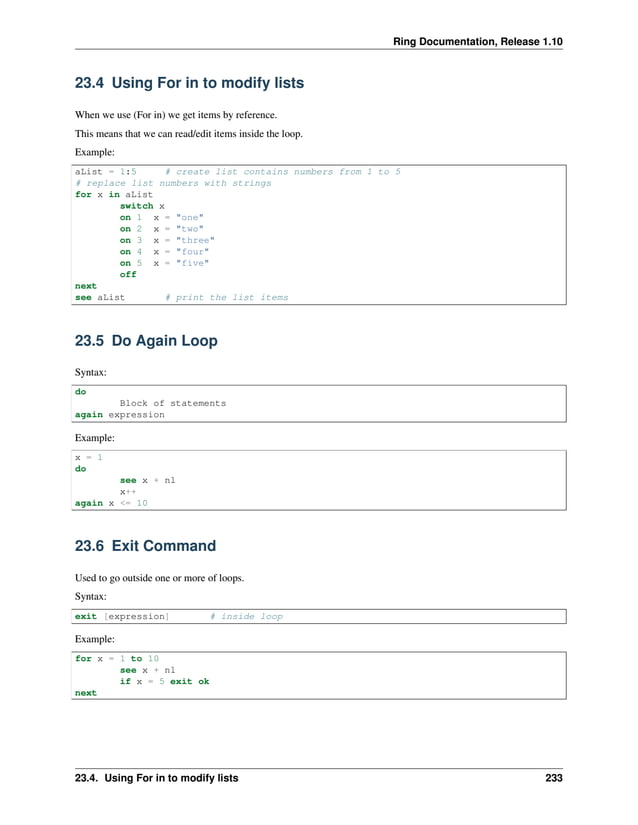 Ring Documentation, Release 1.10 23.4 Using For in to modify lists When we use (For in) we get items by reference. This means that we can read/edit items inside the loop. Example: aList = 1:5 # create list contains numbers from 1 to 5 # replace list numbers with strings for x in aList switch x on 1 x = "one" on 2 x = "two" on 3 x = "three" on 4 x = "four" on 5 x = "five" off next see aList # print the list items 23.5 Do Again Loop Syntax: do Block of statements again expression Example: x = 1 do see x + nl x++ again x <= 10 23.6 Exit Command Used to go outside one or more of loops. Syntax: exit [expression] # inside loop Example: for x = 1 to 10 see x + nl if x = 5 exit ok next 23.4. Using For in to modify lists 233 