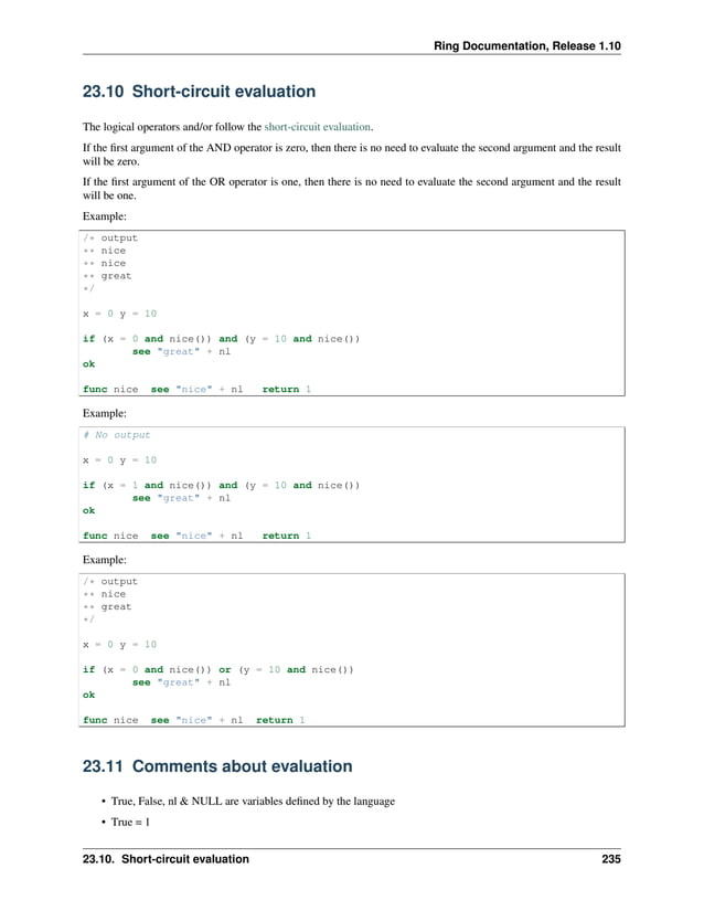Ring Documentation, Release 1.10 23.10 Short-circuit evaluation The logical operators and/or follow the short-circuit evaluation. If the first argument of the AND operator is zero, then there is no need to evaluate the second argument and the result will be zero. If the first argument of the OR operator is one, then there is no need to evaluate the second argument and the result will be one. Example: /* output ** nice ** nice ** great */ x = 0 y = 10 if (x = 0 and nice()) and (y = 10 and nice()) see "great" + nl ok func nice see "nice" + nl return 1 Example: # No output x = 0 y = 10 if (x = 1 and nice()) and (y = 10 and nice()) see "great" + nl ok func nice see "nice" + nl return 1 Example: /* output ** nice ** great */ x = 0 y = 10 if (x = 0 and nice()) or (y = 10 and nice()) see "great" + nl ok func nice see "nice" + nl return 1 23.11 Comments about evaluation • True, False, nl & NULL are variables defined by the language • True = 1 23.10. Short-circuit evaluation 235 
