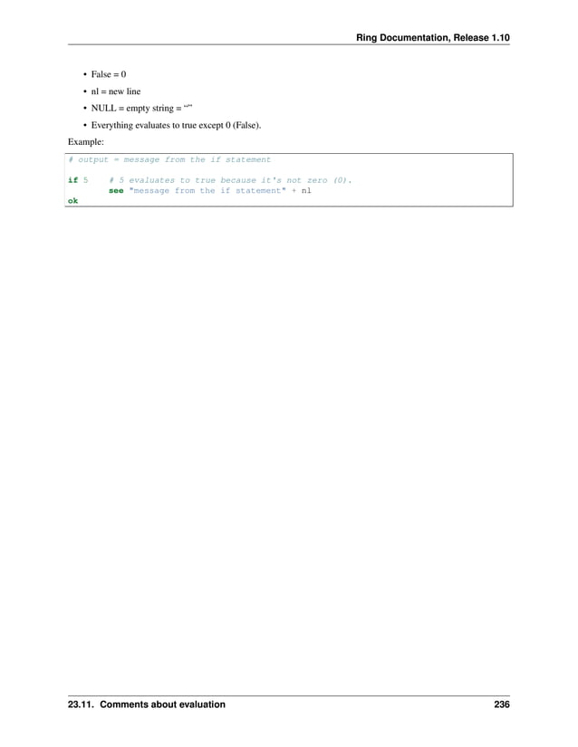 Ring Documentation, Release 1.10 • False = 0 • nl = new line • NULL = empty string = “” • Everything evaluates to true except 0 (False). Example: # output = message from the if statement if 5 # 5 evaluates to true because it's not zero (0). see "message from the if statement" + nl ok 23.11. Comments about evaluation 236 