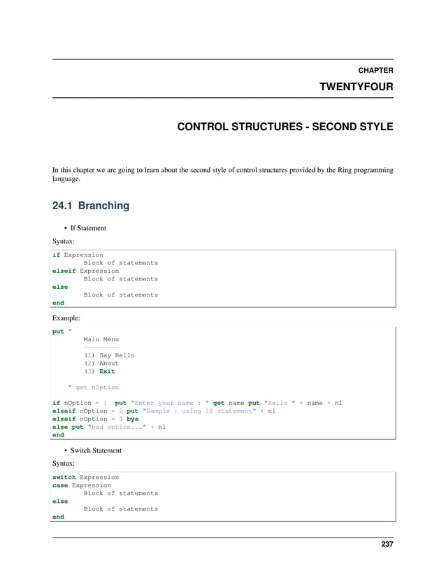 CHAPTER TWENTYFOUR CONTROL STRUCTURES - SECOND STYLE In this chapter we are going to learn about the second style of control structures provided by the Ring programming language. 24.1 Branching • If Statement Syntax: if Expression Block of statements elseif Expression Block of statements else Block of statements end Example: put " Main Menu --------- (1) Say Hello (2) About (3) Exit " get nOption if nOption = 1 put "Enter your name : " get name put "Hello " + name + nl elseif nOption = 2 put "Sample : using if statement" + nl elseif nOption = 3 bye else put "bad option..." + nl end • Switch Statement Syntax: switch Expression case Expression Block of statements else Block of statements end 237 