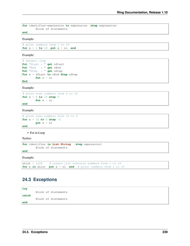 Ring Documentation, Release 1.10 for identifier=expression to expression [step expression] Block of statements end Example: # print numbers from 1 to 10 for x = 1 to 10 put x + nl end Example: # Dynamic loop Put "Start : " get nStart Put "End : " get nEnd Put "Step : " get nStep For x = nStart to nEnd Step nStep Put x + nl End Example: # print even numbers from 0 to 10 for x = 0 to 10 step 2 Put x + nl end Example: # print even numbers from 10 to 0 for x = 10 to 0 step -2 put x + nl end • For in Loop Syntax: for identifier in List/String [step expression] Block of statements end Example: aList = 1:10 # create list contains numbers from 1 to 10 for x in aList put x + nl end # print numbers from 1 to 10 24.3 Exceptions try Block of statements catch Block of statements end 24.3. Exceptions 239 