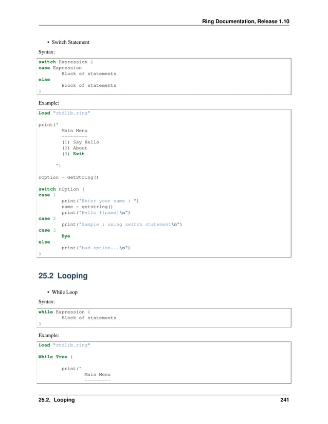 Ring Documentation, Release 1.10 • Switch Statement Syntax: switch Expression { case Expression Block of statements else Block of statements } Example: Load "stdlib.ring" print(" Main Menu --------- (1) Say Hello (2) About (3) Exit ") nOption = GetString() switch nOption { case 1 print("Enter your name : ") name = getstring() print("Hello #{name}n") case 2 print("Sample : using switch statementn") case 3 Bye else print("bad option...n") } 25.2 Looping • While Loop Syntax: while Expression { Block of statements } Example: Load "stdlib.ring" While True { print(" Main Menu --------- 25.2. Looping 241 