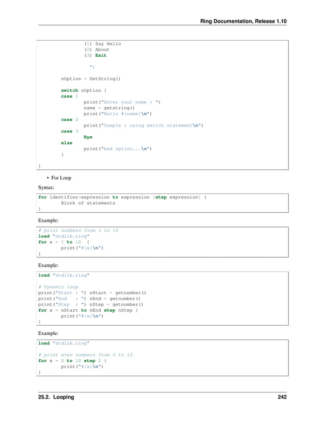 Ring Documentation, Release 1.10 (1) Say Hello (2) About (3) Exit ") nOption = GetString() switch nOption { case 1 print("Enter your name : ") name = getstring() print("Hello #{name}n") case 2 print("Sample : using switch statementn") case 3 Bye else print("bad option...n") } } • For Loop Syntax: for identifier=expression to expression [step expression] { Block of statements } Example: # print numbers from 1 to 10 load "stdlib.ring" for x = 1 to 10 { print("#{x}n") } Example: load "stdlib.ring" # Dynamic loop print("Start : ") nStart = getnumber() print("End : ") nEnd = getnumber() print("Step : ") nStep = getnumber() for x = nStart to nEnd step nStep { print("#{x}n") } Example: load "stdlib.ring" # print even numbers from 0 to 10 for x = 0 to 10 step 2 { print("#{x}n") } 25.2. Looping 242 