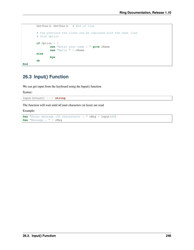 Ring Documentation, Release 1.10 GetChar() GetChar() # End of line # the previous two lines can be replaced with the next line # Give Option if Option = 1 see "Enter your name : " give cName see "Hello " + cName else bye ok End 26.3 Input() Function We can get input from the keyboard using the Input() function Syntax: Input(nCount) ---> string The function will wait until nCount characters (at least) are read Example: See "Enter message (30 characters) : " cMsg = input(30) See "Message : " + cMsg 26.3. Input() Function 246 