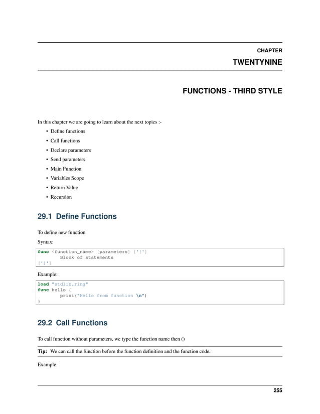 CHAPTER TWENTYNINE FUNCTIONS - THIRD STYLE In this chapter we are going to learn about the next topics :- • Define functions • Call functions • Declare parameters • Send parameters • Main Function • Variables Scope • Return Value • Recursion 29.1 Define Functions To define new function Syntax: func <function_name> [parameters] ['{'] Block of statements ['}'] Example: load "stdlib.ring" func hello { print("Hello from function n") } 29.2 Call Functions To call function without parameters, we type the function name then () Tip: We can call the function before the function definition and the function code. Example: 255 