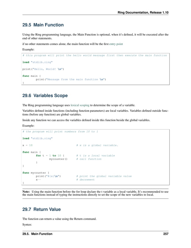 Ring Documentation, Release 1.10 29.5 Main Function Using the Ring programming language, the Main Function is optional, when it’s defined, it will be executed after the end of other statements. if no other statements comes alone, the main function will be the first entry point Example: # this program will print the hello world message first then execute the main function load "stdlib.ring" print("Hello, World! n") func main { print("Message from the main function n") } 29.6 Variables Scope The Ring programming language uses lexical scoping to determine the scope of a variable. Variables defined inside functions (including function parameters) are local variables. Variables defined outside func- tions (before any function) are global variables. Inside any function we can access the variables defined inside this function beside the global variables. Example: # the program will print numbers from 10 to 1 load "stdlib.ring" x = 10 # x is a global variable. func main { for t = 1 to 10 { # t is a local variable mycounter() # call function } } func mycounter { print("#{x}n") # print the global variable value x-- # decrement } Note: Using the main function before the for loop declare the t variable as a local variable, It’s recommended to use the main functions instead of typing the instructions directly to set the scope of the new variables to local. 29.7 Return Value The function can return a value using the Return command. Syntax: 29.5. Main Function 257 