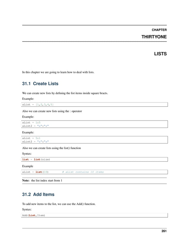 CHAPTER THIRTYONE LISTS In this chapter we are going to learn how to deal with lists. 31.1 Create Lists We can create new lists by defining the list items inside square bracts. Example: aList = [1,2,3,4,5] Also we can create new lists using the : operator Example: aList = 1:5 aList2 = "a":"z" Example: aList = 5:1 aList2 = "z":"a" Also we can create lists using the list() function Syntax: list = list(size) Example aList = list(10) # aList contains 10 items Note: the list index start from 1 31.2 Add Items To add new items to the list, we can use the Add() function. Syntax: Add(List,Item) 261 