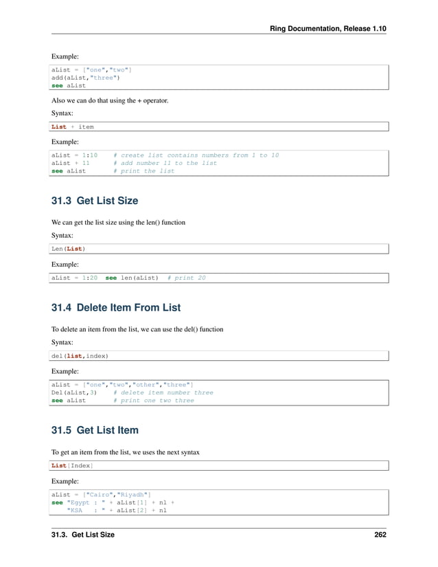Ring Documentation, Release 1.10 Example: aList = ["one","two"] add(aList,"three") see aList Also we can do that using the + operator. Syntax: List + item Example: aList = 1:10 # create list contains numbers from 1 to 10 aList + 11 # add number 11 to the list see aList # print the list 31.3 Get List Size We can get the list size using the len() function Syntax: Len(List) Example: aList = 1:20 see len(aList) # print 20 31.4 Delete Item From List To delete an item from the list, we can use the del() function Syntax: del(list,index) Example: aList = ["one","two","other","three"] Del(aList,3) # delete item number three see aList # print one two three 31.5 Get List Item To get an item from the list, we uses the next syntax List[Index] Example: aList = ["Cairo","Riyadh"] see "Egypt : " + aList[1] + nl + "KSA : " + aList[2] + nl 31.3. Get List Size 262 