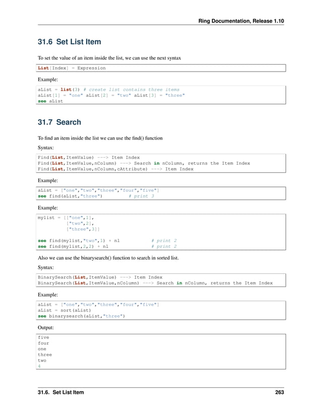 Ring Documentation, Release 1.10 31.6 Set List Item To set the value of an item inside the list, we can use the next syntax List[Index] = Expression Example: aList = list(3) # create list contains three items aList[1] = "one" aList[2] = "two" aList[3] = "three" see aList 31.7 Search To find an item inside the list we can use the find() function Syntax: Find(List,ItemValue) ---> Item Index Find(List,ItemValue,nColumn) ---> Search in nColumn, returns the Item Index Find(List,ItemValue,nColumn,cAttribute) ---> Item Index Example: aList = ["one","two","three","four","five"] see find(aList,"three") # print 3 Example: mylist = [["one",1], ["two",2], ["three",3]] see find(mylist,"two",1) + nl # print 2 see find(mylist,2,2) + nl # print 2 Also we can use the binarysearch() function to search in sorted list. Syntax: BinarySearch(List,ItemValue) ---> Item Index BinarySearch(List,ItemValue,nColumn) ---> Search in nColumn, returns the Item Index Example: aList = ["one","two","three","four","five"] aList = sort(aList) see binarysearch(aList,"three") Output: five four one three two 4 31.6. Set List Item 263 