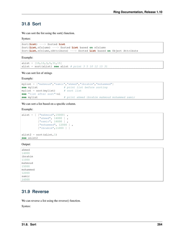 Ring Documentation, Release 1.10 31.8 Sort We can sort the list using the sort() function. Syntax: Sort(List) ---> Sorted List Sort(List,nColumn) ---> Sorted List based on nColumn Sort(List,nColumn,cAttribute) ---> Sorted List based on Object Attribute Example: aList = [10,12,3,5,31,15] aList = sort(aList) see aList # print 3 5 10 12 15 31 We can sort list of strings Example: mylist = ["mahmoud","samir","ahmed","ibrahim","mohammed"] see mylist # print list before sorting mylist = sort(mylist) # sort list see "list after sort"+nl see mylist # print ahmed ibrahim mahmoud mohammed samir We can sort a list based on a specific column. Example: aList = [ ["mahmoud",15000] , ["ahmed", 14000 ] , ["samir", 16000 ] , ["mohammed", 12000 ] , ["ibrahim",11000 ] ] aList2 = sort(aList,1) see aList2 Output: ahmed 14000 ibrahim 11000 mahmoud 15000 mohammed 12000 samir 16000 31.9 Reverse We can reverse a list using the reverse() function. Syntax: 31.8. Sort 264 
