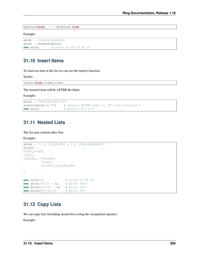 Ring Documentation, Release 1.10 Reverse(List) ---> Reversed List Example: aList = [10,20,30,40,50] aList = reverse(aList) see aList # print 50 40 30 20 10 31.10 Insert Items To insert an item in the list we can use the insert() function. Syntax: Insert(List,Index,Item) The inserted item will be AFTER the Index Example: aList = ["A","B","D","E"] insert(aList,2,"C") # Inserts AFTER Index 2, "C" into Position 3 see aList # print A B C D E 31.11 Nested Lists The list may contain other lists Example: aList = [ 1 , [10,20,30] , 5 , [100,1000,5000] ] aList2 = [ "one","two", [3,4], [20,30], ["three", "four", "five",[100,200,300] ] ] see aList[2] # print 10 20 30 see aList[4][3] + nl # print 5000 see aList2[5][2] + nl # print four see aList2[5][4][3] # print 300 31.12 Copy Lists We can copy lists (including nested lists) using the Assignment operator. Example: 31.10. Insert Items 265 