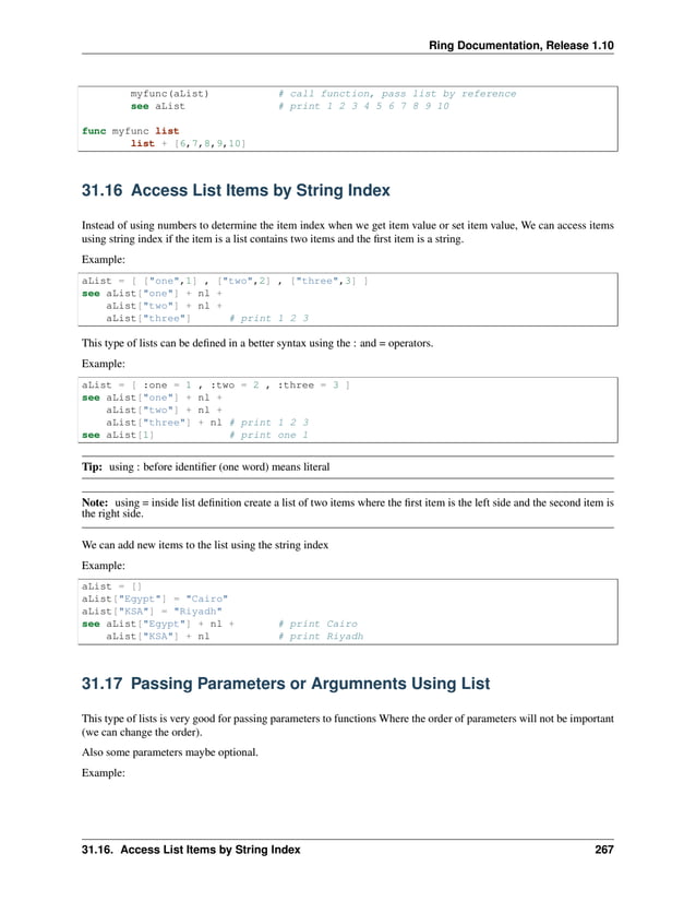 Ring Documentation, Release 1.10 myfunc(aList) # call function, pass list by reference see aList # print 1 2 3 4 5 6 7 8 9 10 func myfunc list list + [6,7,8,9,10] 31.16 Access List Items by String Index Instead of using numbers to determine the item index when we get item value or set item value, We can access items using string index if the item is a list contains two items and the first item is a string. Example: aList = [ ["one",1] , ["two",2] , ["three",3] ] see aList["one"] + nl + aList["two"] + nl + aList["three"] # print 1 2 3 This type of lists can be defined in a better syntax using the : and = operators. Example: aList = [ :one = 1 , :two = 2 , :three = 3 ] see aList["one"] + nl + aList["two"] + nl + aList["three"] + nl # print 1 2 3 see aList[1] # print one 1 Tip: using : before identifier (one word) means literal Note: using = inside list definition create a list of two items where the first item is the left side and the second item is the right side. We can add new items to the list using the string index Example: aList = [] aList["Egypt"] = "Cairo" aList["KSA"] = "Riyadh" see aList["Egypt"] + nl + # print Cairo aList["KSA"] + nl # print Riyadh 31.17 Passing Parameters or Argumnents Using List This type of lists is very good for passing parameters to functions Where the order of parameters will not be important (we can change the order). Also some parameters maybe optional. Example: 31.16. Access List Items by String Index 267 
