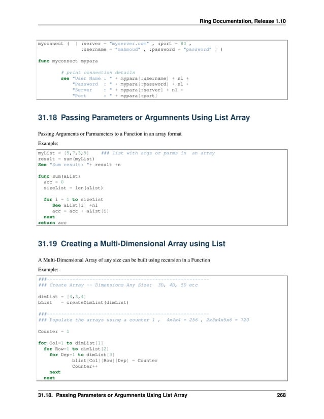 Ring Documentation, Release 1.10 myconnect ( [ :server = "myserver.com" , :port = 80 , :username = "mahmoud" , :password = "password" ] ) func myconnect mypara # print connection details see "User Name : " + mypara[:username] + nl + "Password : " + mypara[:password] + nl + "Server : " + mypara[:server] + nl + "Port : " + mypara[:port] 31.18 Passing Parameters or Argumnents Using List Array Passing Arguments or Parmameters to a Function in an array format Example: myList = [5,7,3,9] ### list with args or parms in an array result = sum(myList) See "Sum result: "+ result +n func sum(aList) acc = 0 sizeList = len(aList) for i = 1 to sizeList See aList[i] +nl acc = acc + aList[i] next return acc 31.19 Creating a Multi-Dimensional Array using List A Multi-Dimensional Array of any size can be built using recursion in a Function Example: ###--------------------------------------------------------- ### Create Array -- Dimensions Any Size: 3D, 4D, 5D etc dimList = [4,3,4] bList = createDimList(dimList) ###--------------------------------------------------------- ### Populate the arrays using a counter 1 , 4x4x4 = 256 , 2x3x4x5x6 = 720 Counter = 1 for Col=1 to dimList[1] for Row=1 to dimList[2] for Dep=1 to dimList[3] blist[Col][Row][Dep] = Counter Counter++ next next 31.18. Passing Parameters or Argumnents Using List Array 268 