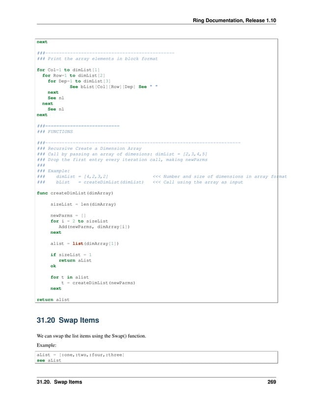 Ring Documentation, Release 1.10 next ###----------------------------------------------- ### Print the array elements in block format for Col=1 to dimList[1] for Row=1 to dimList[2] for Dep=1 to dimList[3] See bList[Col][Row][Dep] See " " next See nl next See nl next ###=========================== ### FUNCTIONS ###----------------------------------------------------------------------- ### Recursive Create a Dimension Array ### Call by passing an array of dimesions: dimList = [2,3,4,5] ### Drop the first entry every iteration call, making newParms ### ### Example: ### dimList = [4,2,3,2] <<< Number and size of dimensions in array format ### bList = createDimList(dimList) <<< Call using the array as input func createDimList(dimArray) sizeList = len(dimArray) newParms = [] for i = 2 to sizeList Add(newParms, dimArray[i]) next alist = list(dimArray[1]) if sizeList = 1 return aList ok for t in alist t = createDimList(newParms) next return alist 31.20 Swap Items We can swap the list items using the Swap() function. Example: aList = [:one,:two,:four,:three] see aList 31.20. Swap Items 269 