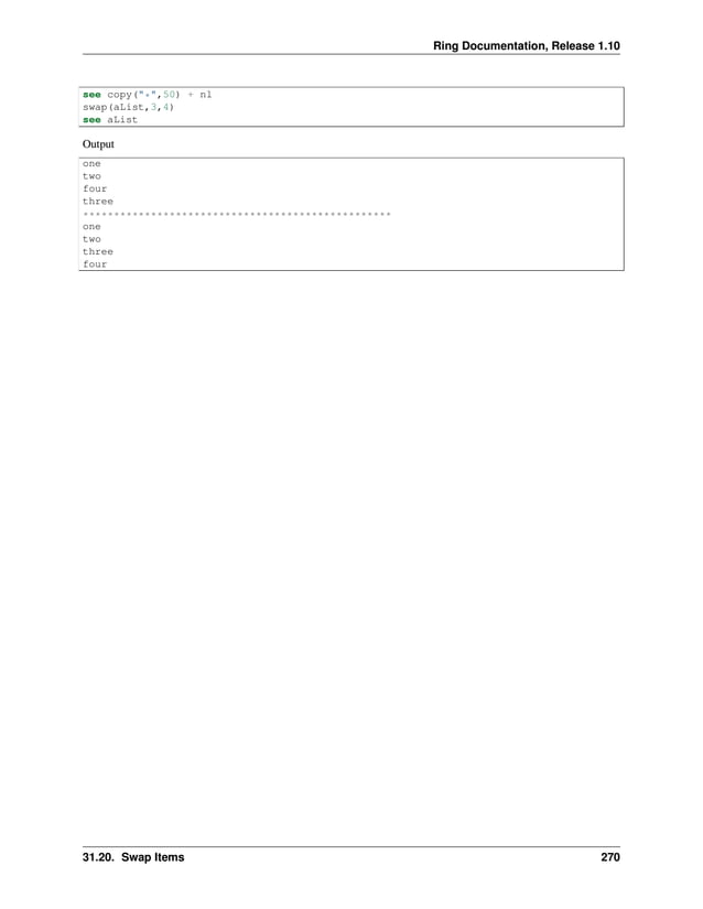 Ring Documentation, Release 1.10 see copy("*",50) + nl swap(aList,3,4) see aList Output one two four three ************************************************** one two three four 31.20. Swap Items 270 