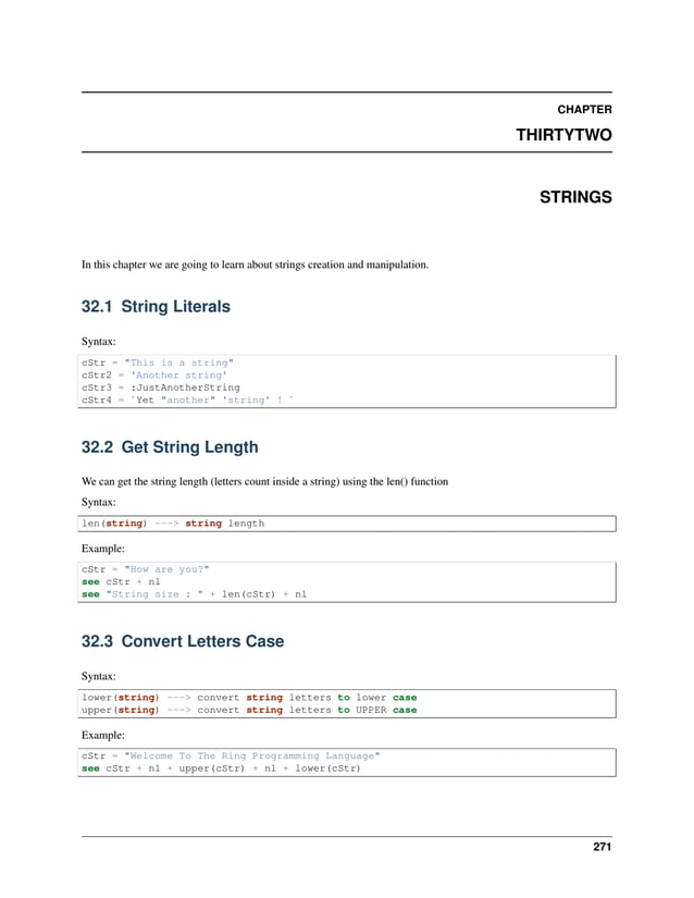 CHAPTER THIRTYTWO STRINGS In this chapter we are going to learn about strings creation and manipulation. 32.1 String Literals Syntax: cStr = "This is a string" cStr2 = 'Another string' cStr3 = :JustAnotherString cStr4 = `Yet "another" 'string' ! ` 32.2 Get String Length We can get the string length (letters count inside a string) using the len() function Syntax: len(string) ---> string length Example: cStr = "How are you?" see cStr + nl see "String size : " + len(cStr) + nl 32.3 Convert Letters Case Syntax: lower(string) ---> convert string letters to lower case upper(string) ---> convert string letters to UPPER case Example: cStr = "Welcome To The Ring Programming Language" see cStr + nl + upper(cStr) + nl + lower(cStr) 271 