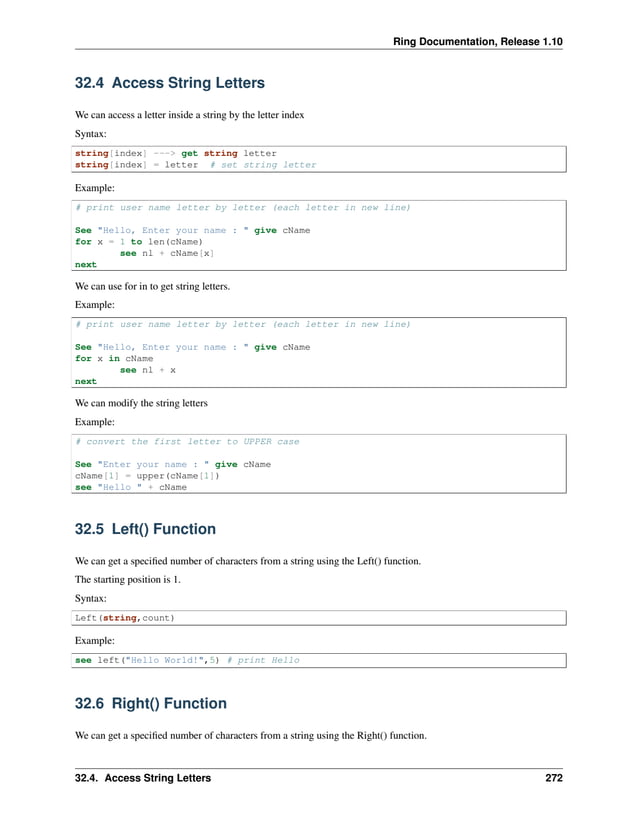 Ring Documentation, Release 1.10 32.4 Access String Letters We can access a letter inside a string by the letter index Syntax: string[index] ---> get string letter string[index] = letter # set string letter Example: # print user name letter by letter (each letter in new line) See "Hello, Enter your name : " give cName for x = 1 to len(cName) see nl + cName[x] next We can use for in to get string letters. Example: # print user name letter by letter (each letter in new line) See "Hello, Enter your name : " give cName for x in cName see nl + x next We can modify the string letters Example: # convert the first letter to UPPER case See "Enter your name : " give cName cName[1] = upper(cName[1]) see "Hello " + cName 32.5 Left() Function We can get a specified number of characters from a string using the Left() function. The starting position is 1. Syntax: Left(string,count) Example: see left("Hello World!",5) # print Hello 32.6 Right() Function We can get a specified number of characters from a string using the Right() function. 32.4. Access String Letters 272 