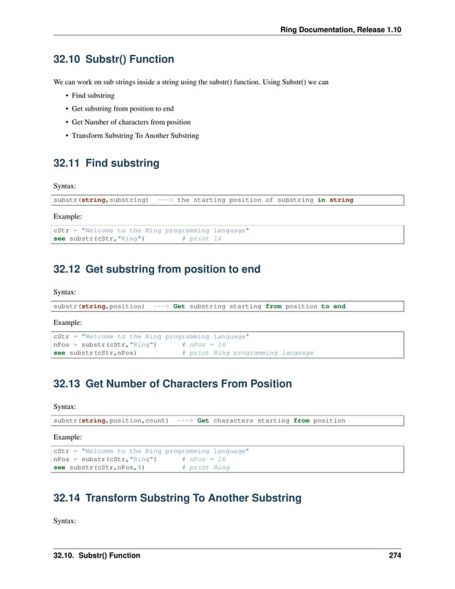 Ring Documentation, Release 1.10 32.10 Substr() Function We can work on sub strings inside a string using the substr() function. Using Substr() we can • Find substring • Get substring from position to end • Get Number of characters from position • Transform Substring To Another Substring 32.11 Find substring Syntax: substr(string,substring) ---> the starting position of substring in string Example: cStr = "Welcome to the Ring programming language" see substr(cStr,"Ring") # print 16 32.12 Get substring from position to end Syntax: substr(string,position) ---> Get substring starting from position to end Example: cStr = "Welcome to the Ring programming language" nPos = substr(cStr,"Ring") # nPos = 16 see substr(cStr,nPos) # print Ring programming language 32.13 Get Number of Characters From Position Syntax: substr(string,position,count) ---> Get characters starting from position Example: cStr = "Welcome to the Ring programming language" nPos = substr(cStr,"Ring") # nPos = 16 see substr(cStr,nPos,4) # print Ring 32.14 Transform Substring To Another Substring Syntax: 32.10. Substr() Function 274 
