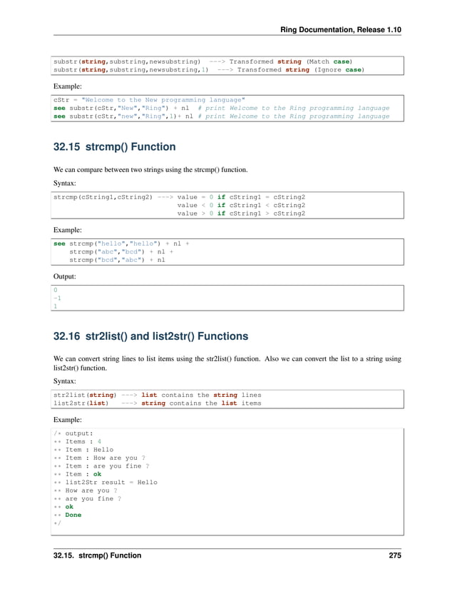 Ring Documentation, Release 1.10 substr(string,substring,newsubstring) ---> Transformed string (Match case) substr(string,substring,newsubstring,1) ---> Transformed string (Ignore case) Example: cStr = "Welcome to the New programming language" see substr(cStr,"New","Ring") + nl # print Welcome to the Ring programming language see substr(cStr,"new","Ring",1)+ nl # print Welcome to the Ring programming language 32.15 strcmp() Function We can compare between two strings using the strcmp() function. Syntax: strcmp(cString1,cString2) ---> value = 0 if cString1 = cString2 value < 0 if cString1 < cString2 value > 0 if cString1 > cString2 Example: see strcmp("hello","hello") + nl + strcmp("abc","bcd") + nl + strcmp("bcd","abc") + nl Output: 0 -1 1 32.16 str2list() and list2str() Functions We can convert string lines to list items using the str2list() function. Also we can convert the list to a string using list2str() function. Syntax: str2list(string) ---> list contains the string lines list2str(list) ---> string contains the list items Example: /* output: ** Items : 4 ** Item : Hello ** Item : How are you ? ** Item : are you fine ? ** Item : ok ** list2Str result = Hello ** How are you ? ** are you fine ? ** ok ** Done */ 32.15. strcmp() Function 275 