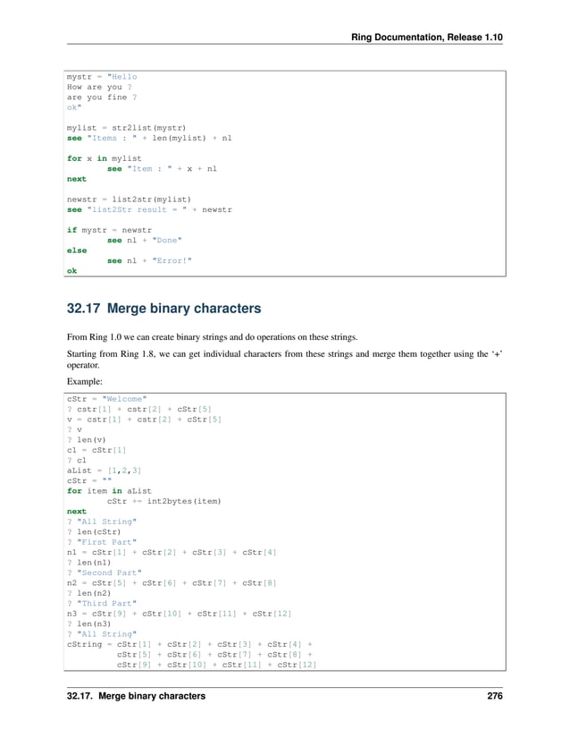 Ring Documentation, Release 1.10 mystr = "Hello How are you ? are you fine ? ok" mylist = str2list(mystr) see "Items : " + len(mylist) + nl for x in mylist see "Item : " + x + nl next newstr = list2str(mylist) see "list2Str result = " + newstr if mystr = newstr see nl + "Done" else see nl + "Error!" ok 32.17 Merge binary characters From Ring 1.0 we can create binary strings and do operations on these strings. Starting from Ring 1.8, we can get individual characters from these strings and merge them together using the ‘+’ operator. Example: cStr = "Welcome" ? cstr[1] + cstr[2] + cStr[5] v = cstr[1] + cstr[2] + cStr[5] ? v ? len(v) c1 = cStr[1] ? c1 aList = [1,2,3] cStr = "" for item in aList cStr += int2bytes(item) next ? "All String" ? len(cStr) ? "First Part" n1 = cStr[1] + cStr[2] + cStr[3] + cStr[4] ? len(n1) ? "Second Part" n2 = cStr[5] + cStr[6] + cStr[7] + cStr[8] ? len(n2) ? "Third Part" n3 = cStr[9] + cStr[10] + cStr[11] + cStr[12] ? len(n3) ? "All String" cString = cStr[1] + cStr[2] + cStr[3] + cStr[4] + cStr[5] + cStr[6] + cStr[7] + cStr[8] + cStr[9] + cStr[10] + cStr[11] + cStr[12] 32.17. Merge binary characters 276 