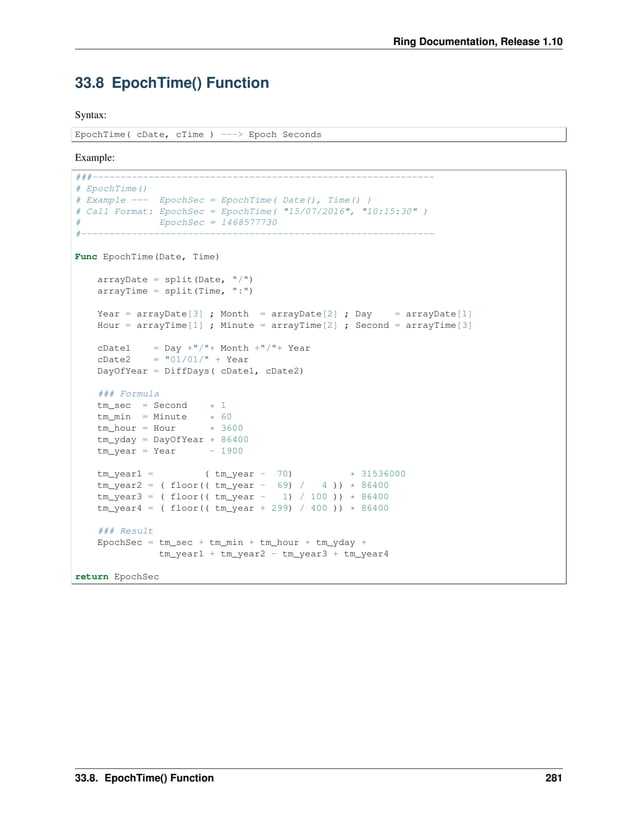 Ring Documentation, Release 1.10 33.8 EpochTime() Function Syntax: EpochTime( cDate, cTime ) ---> Epoch Seconds Example: ###------------------------------------------------------------- # EpochTime() # Example --- EpochSec = EpochTime( Date(), Time() ) # Call Format: EpochSec = EpochTime( "15/07/2016", "10:15:30" ) # EpochSec = 1468577730 #--------------------------------------------------------------- Func EpochTime(Date, Time) arrayDate = split(Date, "/") arrayTime = split(Time, ":") Year = arrayDate[3] ; Month = arrayDate[2] ; Day = arrayDate[1] Hour = arrayTime[1] ; Minute = arrayTime[2] ; Second = arrayTime[3] cDate1 = Day +"/"+ Month +"/"+ Year cDate2 = "01/01/" + Year DayOfYear = DiffDays( cDate1, cDate2) ### Formula tm_sec = Second * 1 tm_min = Minute * 60 tm_hour = Hour * 3600 tm_yday = DayOfYear * 86400 tm_year = Year - 1900 tm_year1 = ( tm_year - 70) * 31536000 tm_year2 = ( floor(( tm_year - 69) / 4 )) * 86400 tm_year3 = ( floor(( tm_year - 1) / 100 )) * 86400 tm_year4 = ( floor(( tm_year + 299) / 400 )) * 86400 ### Result EpochSec = tm_sec + tm_min + tm_hour + tm_yday + tm_year1 + tm_year2 - tm_year3 + tm_year4 return EpochSec 33.8. EpochTime() Function 281 