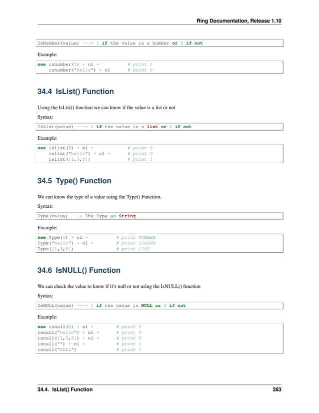 Ring Documentation, Release 1.10 IsNumber(value) ---> 1 if the value is a number or 0 if not Example: see isnumber(5) + nl + # print 1 isnumber("hello") + nl # print 0 34.4 IsList() Function Using the IsList() function we can know if the value is a list or not Syntax: IsList(value) ---> 1 if the value is a list or 0 if not Example: see islist(5) + nl + # print 0 islist("hello") + nl + # print 0 islist([1,3,5]) # print 1 34.5 Type() Function We can know the type of a value using the Type() Function. Syntax: Type(value) ---> The Type as String Example: see Type(5) + nl + # print NUMBER Type("hello") + nl + # print STRING Type([1,3,5]) # print LIST 34.6 IsNULL() Function We can check the value to know if it’s null or not using the IsNULL() function Syntax: IsNULL(value) ---> 1 if the value is NULL or 0 if not Example: see isnull(5) + nl + # print 0 isnull("hello") + nl + # print 0 isnull([1,3,5]) + nl + # print 0 isnull("") + nl + # print 1 isnull("NULL") # print 1 34.4. IsList() Function 283 