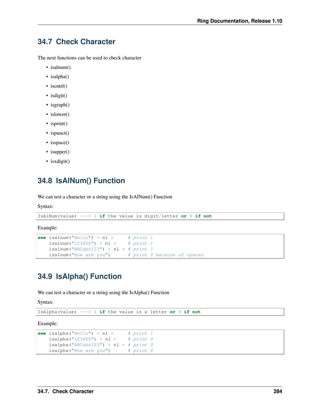 Ring Documentation, Release 1.10 34.7 Check Character The next functions can be used to check character • isalnum() • isalpha() • iscntrl() • isdigit() • isgraph() • islower() • isprint() • ispunct() • isspace() • isupper() • isxdigit() 34.8 IsAlNum() Function We can test a character or a string using the IsAlNum() Function Syntax: IsAlNum(value) ---> 1 if the value is digit/letter or 0 if not Example: see isalnum("Hello") + nl + # print 1 isalnum("123456") + nl + # print 1 isalnum("ABCabc123") + nl + # print 1 isalnum("How are you") # print 0 because of spaces 34.9 IsAlpha() Function We can test a character or a string using the IsAlpha() Function Syntax: IsAlpha(value) ---> 1 if the value is a letter or 0 if not Example: see isalpha("Hello") + nl + # print 1 isalpha("123456") + nl + # print 0 isalpha("ABCabc123") + nl + # print 0 isalpha("How are you") # print 0 34.7. Check Character 284 