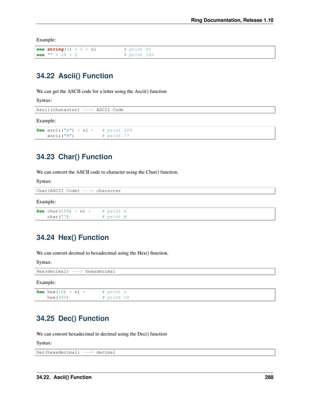 Ring Documentation, Release 1.10 Example: see string(5) + 5 + nl # print 55 see "" + 10 + 2 # print 102 34.22 Ascii() Function We can get the ASCII code for a letter using the Ascii() function Syntax: Ascii(character) ---> ASCII Code Example: See ascii("m") + nl + # print 109 ascii("M") # print 77 34.23 Char() Function We can convert the ASCII code to character using the Char() function. Syntax: Char(ASCII Code) ---> character Example: See char(109) + nl + # print m char(77) # print M 34.24 Hex() Function We can convert decimal to hexadecimal using the Hex() function. Syntax: Hex(decimal) ---> hexadecimal Example: See hex(10) + nl + # print a hex(200) # print c8 34.25 Dec() Function We can convert hexadecimal to decimal using the Dec() function Syntax: Dec(hexadecimal) ---> decimal 34.22. Ascii() Function 288 