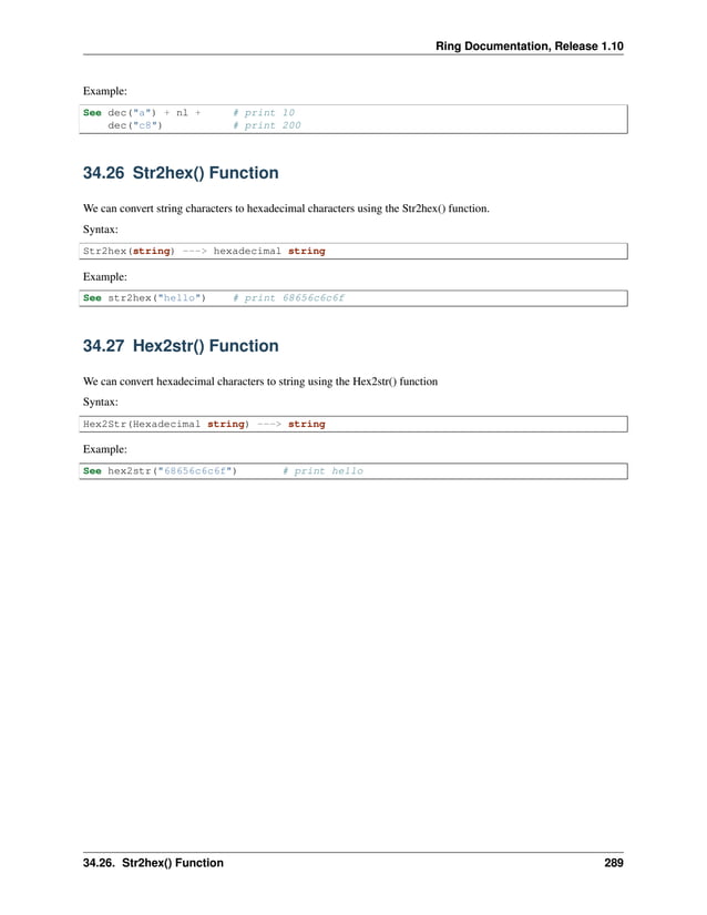 Ring Documentation, Release 1.10 Example: See dec("a") + nl + # print 10 dec("c8") # print 200 34.26 Str2hex() Function We can convert string characters to hexadecimal characters using the Str2hex() function. Syntax: Str2hex(string) ---> hexadecimal string Example: See str2hex("hello") # print 68656c6c6f 34.27 Hex2str() Function We can convert hexadecimal characters to string using the Hex2str() function Syntax: Hex2Str(Hexadecimal string) ---> string Example: See hex2str("68656c6c6f") # print hello 34.26. Str2hex() Function 289 