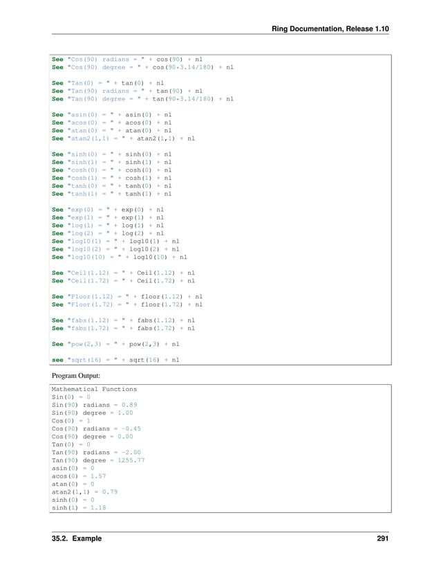 Ring Documentation, Release 1.10 See "Cos(90) radians = " + cos(90) + nl See "Cos(90) degree = " + cos(90*3.14/180) + nl See "Tan(0) = " + tan(0) + nl See "Tan(90) radians = " + tan(90) + nl See "Tan(90) degree = " + tan(90*3.14/180) + nl See "asin(0) = " + asin(0) + nl See "acos(0) = " + acos(0) + nl See "atan(0) = " + atan(0) + nl See "atan2(1,1) = " + atan2(1,1) + nl See "sinh(0) = " + sinh(0) + nl See "sinh(1) = " + sinh(1) + nl See "cosh(0) = " + cosh(0) + nl See "cosh(1) = " + cosh(1) + nl See "tanh(0) = " + tanh(0) + nl See "tanh(1) = " + tanh(1) + nl See "exp(0) = " + exp(0) + nl See "exp(1) = " + exp(1) + nl See "log(1) = " + log(1) + nl See "log(2) = " + log(2) + nl See "log10(1) = " + log10(1) + nl See "log10(2) = " + log10(2) + nl See "log10(10) = " + log10(10) + nl See "Ceil(1.12) = " + Ceil(1.12) + nl See "Ceil(1.72) = " + Ceil(1.72) + nl See "Floor(1.12) = " + floor(1.12) + nl See "Floor(1.72) = " + floor(1.72) + nl See "fabs(1.12) = " + fabs(1.12) + nl See "fabs(1.72) = " + fabs(1.72) + nl See "pow(2,3) = " + pow(2,3) + nl see "sqrt(16) = " + sqrt(16) + nl Program Output: Mathematical Functions Sin(0) = 0 Sin(90) radians = 0.89 Sin(90) degree = 1.00 Cos(0) = 1 Cos(90) radians = -0.45 Cos(90) degree = 0.00 Tan(0) = 0 Tan(90) radians = -2.00 Tan(90) degree = 1255.77 asin(0) = 0 acos(0) = 1.57 atan(0) = 0 atan2(1,1) = 0.79 sinh(0) = 0 sinh(1) = 1.18 35.2. Example 291 