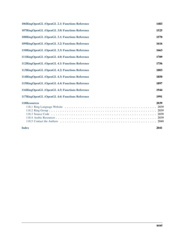 106RingOpenGL (OpenGL 2.1) Functions Reference 1483 107RingOpenGL (OpenGL 3.0) Functions Reference 1525 108RingOpenGL (OpenGL 3.1) Functions Reference 1570 109RingOpenGL (OpenGL 3.2) Functions Reference 1616 110RingOpenGL (OpenGL 3.3) Functions Reference 1663 111RingOpenGL (OpenGL 4.0) Functions Reference 1709 112RingOpenGL (OpenGL 4.1) Functions Reference 1756 113RingOpenGL (OpenGL 4.2) Functions Reference 1803 114RingOpenGL (OpenGL 4.3) Functions Reference 1850 115RingOpenGL (OpenGL 4.4) Functions Reference 1897 116RingOpenGL (OpenGL 4.5) Functions Reference 1944 117RingOpenGL (OpenGL 4.6) Functions Reference 1991 118Resources 2039 118.1 Ring Language Website . . . . . . . . . . . . . . . . . . . . . . . . . . . . . . . . . . . . . . . . . 2039 118.2 Ring Group . . . . . . . . . . . . . . . . . . . . . . . . . . . . . . . . . . . . . . . . . . . . . . . . 2039 118.3 Source Code . . . . . . . . . . . . . . . . . . . . . . . . . . . . . . . . . . . . . . . . . . . . . . . 2039 118.4 Arabic Resources . . . . . . . . . . . . . . . . . . . . . . . . . . . . . . . . . . . . . . . . . . . . . 2039 118.5 Contact the Authors . . . . . . . . . . . . . . . . . . . . . . . . . . . . . . . . . . . . . . . . . . . 2040 Index 2041 xxxi 