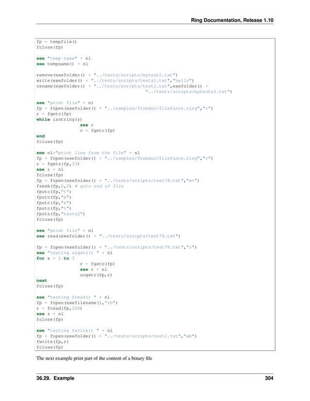 Ring Documentation, Release 1.10 fp = tempfile() fclose(fp) see "temp name" + nl see tempname() + nl remove(exefolder() + "../tests/scripts/mytest2.txt") write(exefolder() + "../tests/scripts/tests1.txt","hello") rename(exefolder() + "../tests/scripts/test1.txt",exefolder() + "../tests/scripts/mytests2.txt") see "print file" + nl fp = fopen(exefolder() + "../samples/fromdoc/filefuncs.ring","r") r = fgetc(fp) while isstring(r) see r r = fgetc(fp) end fclose(fp) see nl+"print line from the file" + nl fp = fopen(exefolder() + "../samples/fromdoc/filefuncs.ring","r") r = fgets(fp,33) see r + nl fclose(fp) fp = fopen(exefolder() + "../tests/scripts/test78.txt","w+") fseek(fp,0,2) # goto end of file fputc(fp,"t") fputc(fp,"e") fputc(fp,"s") fputc(fp,"t") fputs(fp,"tests2") fclose(fp) see "print file" + nl see read(exefolder() + "../tests/scripts/test78.txt") fp = fopen(exefolder() + "../tests/scripts/test78.txt","r") see "testing ungetc() " + nl for x = 1 to 3 r = fgetc(fp) see r + nl ungetc(fp,r) next fclose(fp) see "testing fread() " + nl fp = fopen(exefilename(),"rb") r = fread(fp,100) see r + nl fclose(fp) see "testing fwrite() " + nl fp = fopen(exefolder() + "../tests/scripts/test1.txt","wb") fwrite(fp,r) fclose(fp) The next example print part of the content of a binary file 36.29. Example 304 
