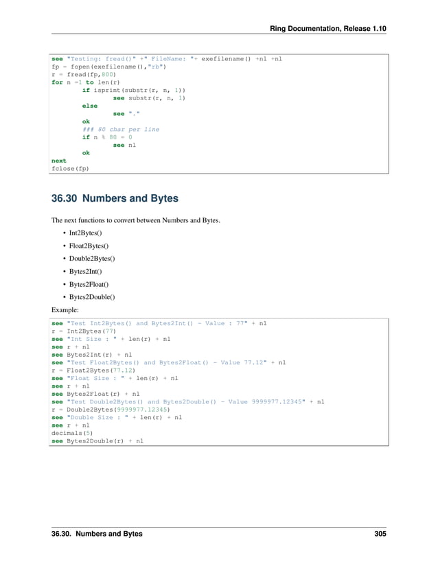 Ring Documentation, Release 1.10 see "Testing: fread()" +" FileName: "+ exefilename() +nl +nl fp = fopen(exefilename(),"rb") r = fread(fp,800) for n =1 to len(r) if isprint(substr(r, n, 1)) see substr(r, n, 1) else see "." ok ### 80 char per line if n % 80 = 0 see nl ok next fclose(fp) 36.30 Numbers and Bytes The next functions to convert between Numbers and Bytes. • Int2Bytes() • Float2Bytes() • Double2Bytes() • Bytes2Int() • Bytes2Float() • Bytes2Double() Example: see "Test Int2Bytes() and Bytes2Int() - Value : 77" + nl r = Int2Bytes(77) see "Int Size : " + len(r) + nl see r + nl see Bytes2Int(r) + nl see "Test Float2Bytes() and Bytes2Float() - Value 77.12" + nl r = Float2Bytes(77.12) see "Float Size : " + len(r) + nl see r + nl see Bytes2Float(r) + nl see "Test Double2Bytes() and Bytes2Double() - Value 9999977.12345" + nl r = Double2Bytes(9999977.12345) see "Double Size : " + len(r) + nl see r + nl decimals(5) see Bytes2Double(r) + nl 36.30. Numbers and Bytes 305 