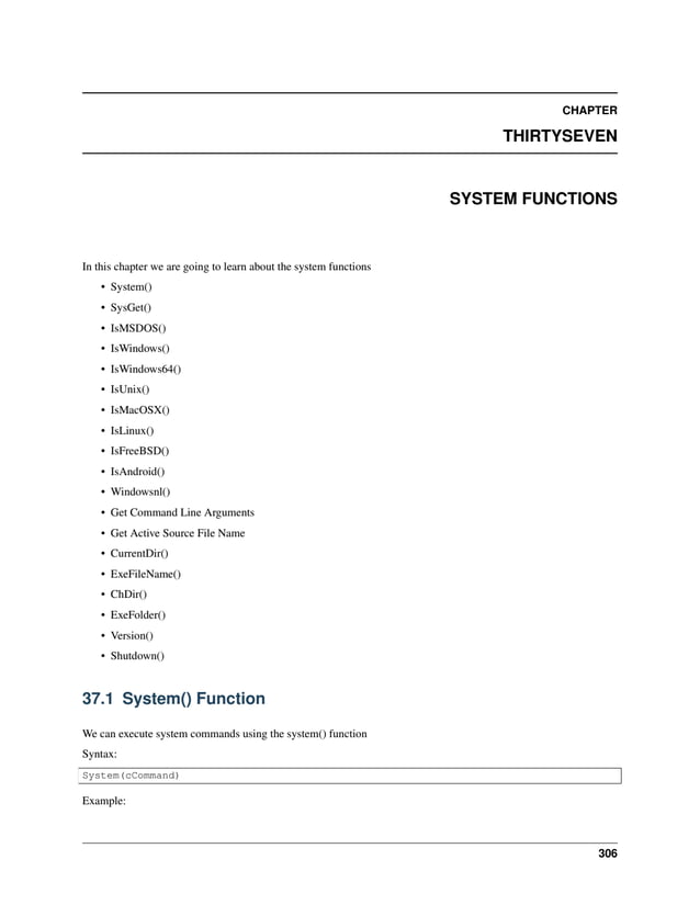 CHAPTER THIRTYSEVEN SYSTEM FUNCTIONS In this chapter we are going to learn about the system functions • System() • SysGet() • IsMSDOS() • IsWindows() • IsWindows64() • IsUnix() • IsMacOSX() • IsLinux() • IsFreeBSD() • IsAndroid() • Windowsnl() • Get Command Line Arguments • Get Active Source File Name • CurrentDir() • ExeFileName() • ChDir() • ExeFolder() • Version() • Shutdown() 37.1 System() Function We can execute system commands using the system() function Syntax: System(cCommand) Example: 306 