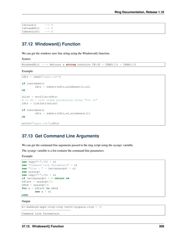 Ring Documentation, Release 1.10 IsLinux() --> 0 IsFreeBSD() --> 0 IsAndroid() --> 0 37.12 Windowsnl() Function We can get the windows new line string using the Windowsnl() function. Syntax: WindowsNL() ---> Returns a string contains CR+LF = CHAR(13) + CHAR(10) Example: cStr = read("input.txt") if iswindows() cStr = substr(cStr,windowsnl(),nl) ok aList = str2list(cStr) # to do - list items processing using "for in" cStr = list2str(aList) if iswindows() cStr = substr(cStr,nl,windowsnl()) ok write("ouput.txt",cStr) 37.13 Get Command Line Arguments We can get the command line arguments passed to the ring script using the sysargv variable. The sysargv variable is a list contains the command line parameters. Example see copy("=",30) + nl see "Command Line Parameters" + nl see "Size : " + len(sysargv) + nl see sysargv see copy("=",30) + nl if len(sysargv) < 4 return ok nStart = sysargv[3] nEnd = sysargv[4] for x = nStart to nEnd see x + nl next Output b:mahmoudappsring>ring testssyspara.ring 1 10 ============================== Command Line Parameters 37.12. Windowsnl() Function 309 