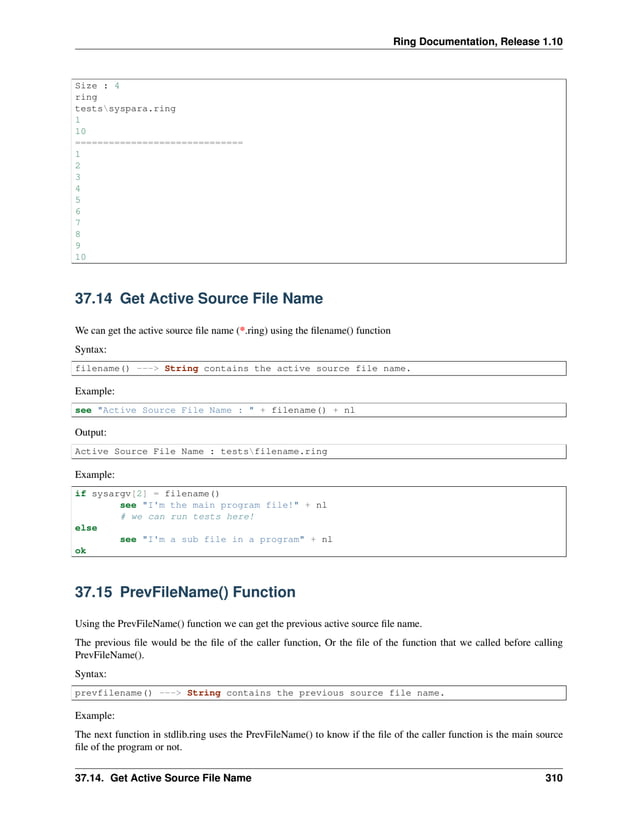 Ring Documentation, Release 1.10 Size : 4 ring testssyspara.ring 1 10 ============================== 1 2 3 4 5 6 7 8 9 10 37.14 Get Active Source File Name We can get the active source file name (*.ring) using the filename() function Syntax: filename() ---> String contains the active source file name. Example: see "Active Source File Name : " + filename() + nl Output: Active Source File Name : testsfilename.ring Example: if sysargv[2] = filename() see "I'm the main program file!" + nl # we can run tests here! else see "I'm a sub file in a program" + nl ok 37.15 PrevFileName() Function Using the PrevFileName() function we can get the previous active source file name. The previous file would be the file of the caller function, Or the file of the function that we called before calling PrevFileName(). Syntax: prevfilename() ---> String contains the previous source file name. Example: The next function in stdlib.ring uses the PrevFileName() to know if the file of the caller function is the main source file of the program or not. 37.14. Get Active Source File Name 310 