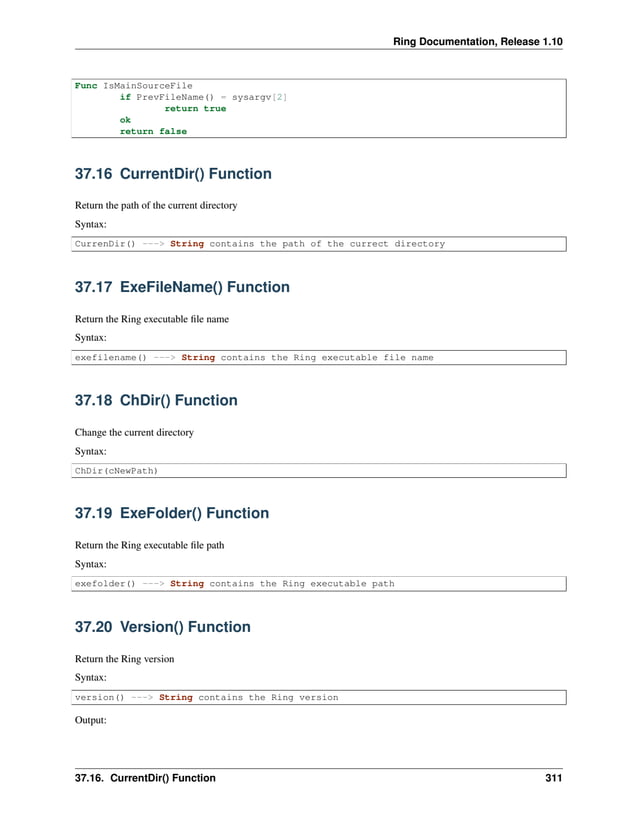 Ring Documentation, Release 1.10 Func IsMainSourceFile if PrevFileName() = sysargv[2] return true ok return false 37.16 CurrentDir() Function Return the path of the current directory Syntax: CurrenDir() ---> String contains the path of the currect directory 37.17 ExeFileName() Function Return the Ring executable file name Syntax: exefilename() ---> String contains the Ring executable file name 37.18 ChDir() Function Change the current directory Syntax: ChDir(cNewPath) 37.19 ExeFolder() Function Return the Ring executable file path Syntax: exefolder() ---> String contains the Ring executable path 37.20 Version() Function Return the Ring version Syntax: version() ---> String contains the Ring version Output: 37.16. CurrentDir() Function 311 