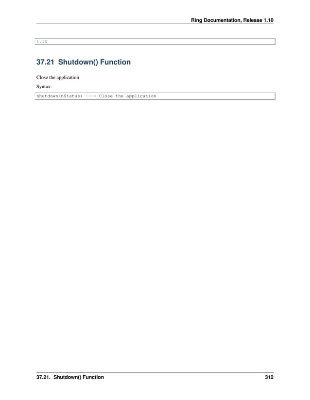 Ring Documentation, Release 1.10 1.10 37.21 Shutdown() Function Close the application Syntax: shutdown(nStatus) ---> Close the application 37.21. Shutdown() Function 312 