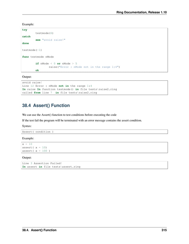 Ring Documentation, Release 1.10 Example: try testmode(6) catch see "avoid raise!" done testmode(-1) func testmode nMode if nMode < 0 or nMode > 5 raise("Error : nMode not in the range 1:4") ok Output: avoid raise! Line 12 Error : nMode not in the range 1:4 In raise In function testmode() in file testsraise2.ring called from line 7 in file testsraise2.ring 38.4 Assert() Function We can use the Assert() function to test conditions before executing the code If the test fail the program will be terminated with an error message contains the assert condition. Syntax: Assert( condition ) Example: x = 10 assert( x = 10) assert( x = 100 ) Output: Line 3 Assertion Failed! In assert in file testsassert.ring 38.4. Assert() Function 315 