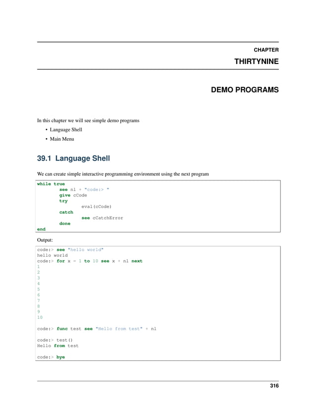 CHAPTER THIRTYNINE DEMO PROGRAMS In this chapter we will see simple demo programs • Language Shell • Main Menu 39.1 Language Shell We can create simple interactive programming environment using the next program while true see nl + "code:> " give cCode try eval(cCode) catch see cCatchError done end Output: code:> see "hello world" hello world code:> for x = 1 to 10 see x + nl next 1 2 3 4 5 6 7 8 9 10 code:> func test see "Hello from test" + nl code:> test() Hello from test code:> bye 316 