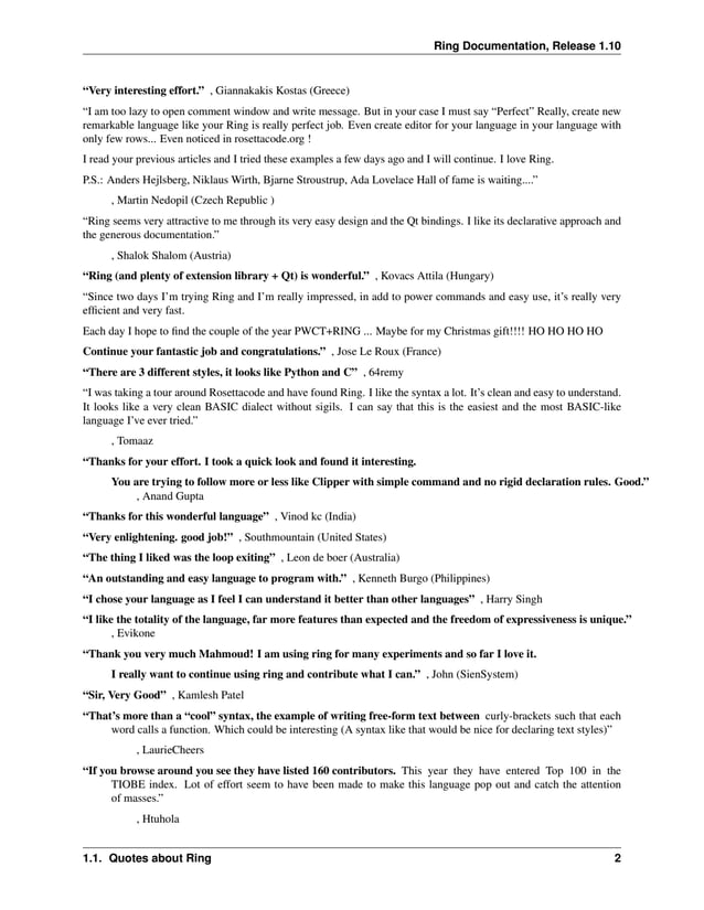 Ring Documentation, Release 1.10 “Very interesting effort.” , Giannakakis Kostas (Greece) “I am too lazy to open comment window and write message. But in your case I must say “Perfect” Really, create new remarkable language like your Ring is really perfect job. Even create editor for your language in your language with only few rows... Even noticed in rosettacode.org ! I read your previous articles and I tried these examples a few days ago and I will continue. I love Ring. P.S.: Anders Hejlsberg, Niklaus Wirth, Bjarne Stroustrup, Ada Lovelace Hall of fame is waiting....” , Martin Nedopil (Czech Republic ) “Ring seems very attractive to me through its very easy design and the Qt bindings. I like its declarative approach and the generous documentation.” , Shalok Shalom (Austria) “Ring (and plenty of extension library + Qt) is wonderful.” , Kovacs Attila (Hungary) “Since two days I’m trying Ring and I’m really impressed, in add to power commands and easy use, it’s really very efficient and very fast. Each day I hope to find the couple of the year PWCT+RING ... Maybe for my Christmas gift!!!! HO HO HO HO Continue your fantastic job and congratulations.” , Jose Le Roux (France) “There are 3 different styles, it looks like Python and C” , 64remy “I was taking a tour around Rosettacode and have found Ring. I like the syntax a lot. It’s clean and easy to understand. It looks like a very clean BASIC dialect without sigils. I can say that this is the easiest and the most BASIC-like language I’ve ever tried.” , Tomaaz “Thanks for your effort. I took a quick look and found it interesting. You are trying to follow more or less like Clipper with simple command and no rigid declaration rules. Good.” , Anand Gupta “Thanks for this wonderful language” , Vinod kc (India) “Very enlightening. good job!” , Southmountain (United States) “The thing I liked was the loop exiting” , Leon de boer (Australia) “An outstanding and easy language to program with.” , Kenneth Burgo (Philippines) “I chose your language as I feel I can understand it better than other languages” , Harry Singh “I like the totality of the language, far more features than expected and the freedom of expressiveness is unique.” , Evikone “Thank you very much Mahmoud! I am using ring for many experiments and so far I love it. I really want to continue using ring and contribute what I can.” , John (SienSystem) “Sir, Very Good” , Kamlesh Patel “That’s more than a “cool” syntax, the example of writing free-form text between curly-brackets such that each word calls a function. Which could be interesting (A syntax like that would be nice for declaring text styles)” , LaurieCheers “If you browse around you see they have listed 160 contributors. This year they have entered Top 100 in the TIOBE index. Lot of effort seem to have been made to make this language pop out and catch the attention of masses.” , Htuhola 1.1. Quotes about Ring 2 