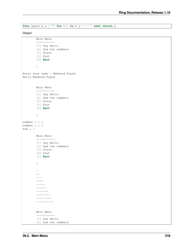 Ring Documentation, Release 1.10 func space x y = "" for t=1 to x y += " " next return y Output: Main Menu =========== [1] Say Hello [2] Sum two numbers [3] Stars [4] Fact [5] Exit 1 Enter your name ? Mahmoud Fayed Hello Mahmoud Fayed Main Menu =========== [1] Say Hello [2] Sum two numbers [3] Stars [4] Fact [5] Exit 2 number 1 : 3 number 2 : 4 Sum : 7 Main Menu =========== [1] Say Hello [2] Sum two numbers [3] Stars [4] Fact [5] Exit 3 * ** *** **** ***** ****** ******* ******** ********* ********** Main Menu =========== [1] Say Hello [2] Sum two numbers 39.2. Main Menu 318 