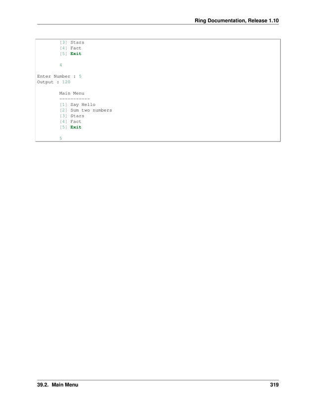 Ring Documentation, Release 1.10 [3] Stars [4] Fact [5] Exit 4 Enter Number : 5 Output : 120 Main Menu =========== [1] Say Hello [2] Sum two numbers [3] Stars [4] Fact [5] Exit 5 39.2. Main Menu 319 