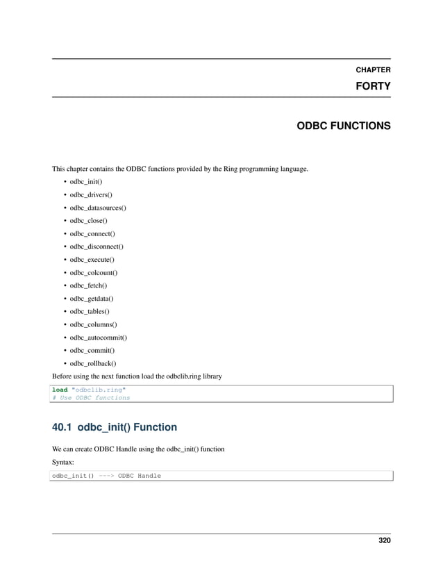 CHAPTER FORTY ODBC FUNCTIONS This chapter contains the ODBC functions provided by the Ring programming language. • odbc_init() • odbc_drivers() • odbc_datasources() • odbc_close() • odbc_connect() • odbc_disconnect() • odbc_execute() • odbc_colcount() • odbc_fetch() • odbc_getdata() • odbc_tables() • odbc_columns() • odbc_autocommit() • odbc_commit() • odbc_rollback() Before using the next function load the odbclib.ring library load "odbclib.ring" # Use ODBC functions 40.1 odbc_init() Function We can create ODBC Handle using the odbc_init() function Syntax: odbc_init() ---> ODBC Handle 320 