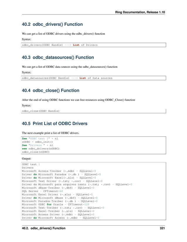 Ring Documentation, Release 1.10 40.2 odbc_drivers() Function We can get a list of ODBC drivers using the odbc_drivers() function Syntax: odbc_drivers(ODBC Handle) ---> List of Drivers 40.3 odbc_datasources() Function We can get a list of ODBC data sources using the odbc_datasources() function Syntax: odbc_datasources(ODBC Handle) ---> List of Data sources 40.4 odbc_close() Function After the end of using ODBC functions we can free resources using ODBC_Close() function Syntax: odbc_close(ODBC Handle) 40.5 Print List of ODBC Drivers The next example print a list of ODBC drivers. See "ODBC test 1" + nl oODBC = odbc_init() See "Drivers " + nl see odbc_drivers(oODBC) odbc_close(oODBC) Output: ODBC test 1 Drivers Microsoft Access-Treiber (*.mdb) - SQLLevel=0 Driver do Microsoft Paradox (*.db ) - SQLLevel=0 Driver do Microsoft Excel(*.xls) - SQLLevel=0 Microsoft Text Driver (*.txt; *.csv) - SQLLevel=0 Driver da Microsoft para arquivos texto (*.txt; *.csv) - SQLLevel=0 Microsoft dBase-Treiber (*.dbf) - SQLLevel=0 SQL Server - CPTimeout=60 Microsoft Excel Driver (*.xls) - SQLLevel=0 Driver do Microsoft dBase (*.dbf) - SQLLevel=0 Microsoft Paradox-Treiber (*.db ) - SQLLevel=0 Microsoft ODBC for Oracle - CPTimeout=120 Microsoft Text-Treiber (*.txt; *.csv) - SQLLevel=0 Microsoft Excel-Treiber (*.xls) - SQLLevel=0 Microsoft Access Driver (*.mdb) - SQLLevel=0 Driver do Microsoft Access (*.mdb) - SQLLevel=0 40.2. odbc_drivers() Function 321 