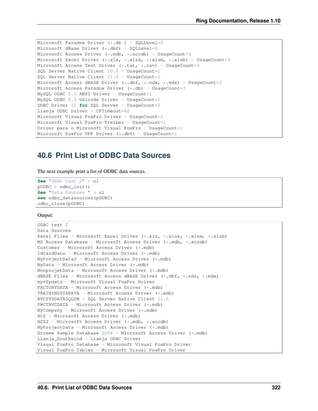 Ring Documentation, Release 1.10 Microsoft Paradox Driver (*.db ) - SQLLevel=0 Microsoft dBase Driver (*.dbf) - SQLLevel=0 Microsoft Access Driver (*.mdb, *.accdb) - UsageCount=3 Microsoft Excel Driver (*.xls, *.xlsx, *.xlsm, *.xlsb) - UsageCount=3 Microsoft Access Text Driver (*.txt, *.csv) - UsageCount=3 SQL Server Native Client 10.0 - UsageCount=1 SQL Server Native Client 11.0 - UsageCount=1 Microsoft Access dBASE Driver (*.dbf, *.ndx, *.mdx) - UsageCount=3 Microsoft Access Paradox Driver (*.db) - UsageCount=3 MySQL ODBC 5.3 ANSI Driver - UsageCount=1 MySQL ODBC 5.3 Unicode Driver - UsageCount=1 ODBC Driver 11 for SQL Server - UsageCount=1 Lianja ODBC Driver - CPTimeout=60 Microsoft Visual FoxPro Driver - UsageCount=1 Microsoft Visual FoxPro-Treiber - UsageCount=1 Driver para o Microsoft Visual FoxPro - UsageCount=1 Microsoft FoxPro VFP Driver (*.dbf) - UsageCount=1 40.6 Print List of ODBC Data Sources The next example print a list of ODBC data sources. See "ODBC test 2" + nl pODBC = odbc_init() See "Data Sources " + nl see odbc_datasources(pODBC) odbc_close(pODBC) Output: ODBC test 2 Data Sources Excel Files - Microsoft Excel Driver (*.xls, *.xlsx, *.xlsm, *.xlsb) MS Access Database - Microsoft Access Driver (*.mdb, *.accdb) Customer - Microsoft Access Driver (*.mdb) IdCardData - Microsoft Access Driver (*.mdb) MyProjectData2 - Microsoft Access Driver (*.mdb) MyData - Microsoft Access Driver (*.mdb) MonprojetData - Microsoft Access Driver (*.mdb) dBASE Files - Microsoft Access dBASE Driver (*.dbf, *.ndx, *.mdx) myvfpdata - Microsoft Visual FoxPro Driver FACTORYDATA - Microsoft Access Driver (*.mdb) TRAININGSYSDATA - Microsoft Access Driver (*.mdb) RVCSYSDATASQLDB - SQL Server Native Client 11.0 PWCTRVCDATA - Microsoft Access Driver (*.mdb) MyCompany - Microsoft Access Driver (*.mdb) HCS - Microsoft Access Driver (*.mdb) HCS2 - Microsoft Access Driver (*.mdb, *.accdb) MyProjectData - Microsoft Access Driver (*.mdb) Xtreme Sample Database 2008 - Microsoft Access Driver (*.mdb) Lianja_Southwind - Lianja ODBC Driver Visual FoxPro Database - Microsoft Visual FoxPro Driver Visual FoxPro Tables - Microsoft Visual FoxPro Driver 40.6. Print List of ODBC Data Sources 322 