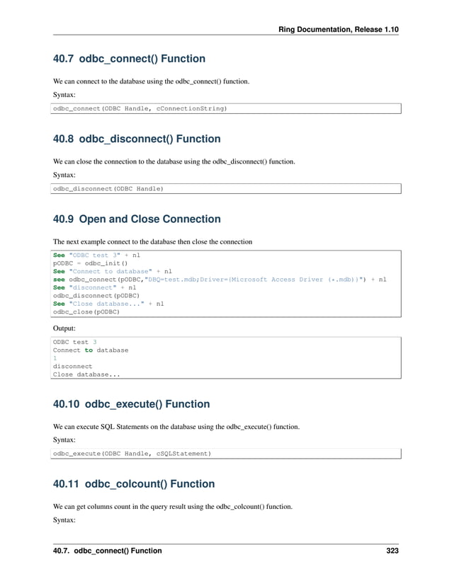 Ring Documentation, Release 1.10 40.7 odbc_connect() Function We can connect to the database using the odbc_connect() function. Syntax: odbc_connect(ODBC Handle, cConnectionString) 40.8 odbc_disconnect() Function We can close the connection to the database using the odbc_disconnect() function. Syntax: odbc_disconnect(ODBC Handle) 40.9 Open and Close Connection The next example connect to the database then close the connection See "ODBC test 3" + nl pODBC = odbc_init() See "Connect to database" + nl see odbc_connect(pODBC,"DBQ=test.mdb;Driver={Microsoft Access Driver (*.mdb)}") + nl See "disconnect" + nl odbc_disconnect(pODBC) See "Close database..." + nl odbc_close(pODBC) Output: ODBC test 3 Connect to database 1 disconnect Close database... 40.10 odbc_execute() Function We can execute SQL Statements on the database using the odbc_execute() function. Syntax: odbc_execute(ODBC Handle, cSQLStatement) 40.11 odbc_colcount() Function We can get columns count in the query result using the odbc_colcount() function. Syntax: 40.7. odbc_connect() Function 323 