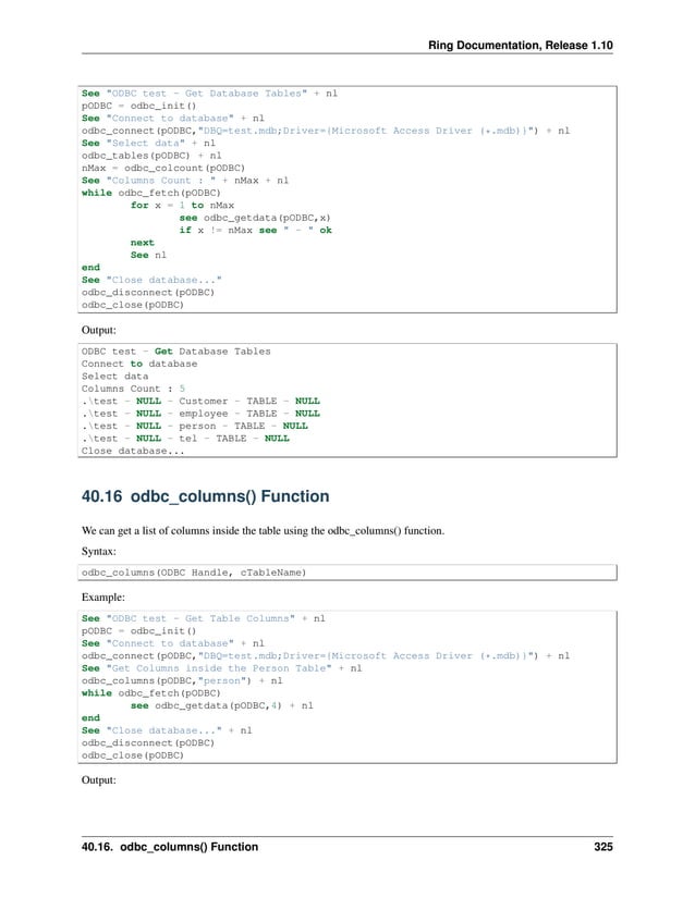 Ring Documentation, Release 1.10 See "ODBC test - Get Database Tables" + nl pODBC = odbc_init() See "Connect to database" + nl odbc_connect(pODBC,"DBQ=test.mdb;Driver={Microsoft Access Driver (*.mdb)}") + nl See "Select data" + nl odbc_tables(pODBC) + nl nMax = odbc_colcount(pODBC) See "Columns Count : " + nMax + nl while odbc_fetch(pODBC) for x = 1 to nMax see odbc_getdata(pODBC,x) if x != nMax see " - " ok next See nl end See "Close database..." odbc_disconnect(pODBC) odbc_close(pODBC) Output: ODBC test - Get Database Tables Connect to database Select data Columns Count : 5 .test - NULL - Customer - TABLE - NULL .test - NULL - employee - TABLE - NULL .test - NULL - person - TABLE - NULL .test - NULL - tel - TABLE - NULL Close database... 40.16 odbc_columns() Function We can get a list of columns inside the table using the odbc_columns() function. Syntax: odbc_columns(ODBC Handle, cTableName) Example: See "ODBC test - Get Table Columns" + nl pODBC = odbc_init() See "Connect to database" + nl odbc_connect(pODBC,"DBQ=test.mdb;Driver={Microsoft Access Driver (*.mdb)}") + nl See "Get Columns inside the Person Table" + nl odbc_columns(pODBC,"person") + nl while odbc_fetch(pODBC) see odbc_getdata(pODBC,4) + nl end See "Close database..." + nl odbc_disconnect(pODBC) odbc_close(pODBC) Output: 40.16. odbc_columns() Function 325 