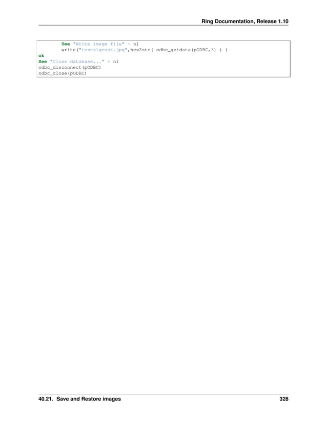 Ring Documentation, Release 1.10 See "Write image file" + nl write("testsgreat.jpg",hex2str( odbc_getdata(pODBC,3) ) ) ok See "Close database..." + nl odbc_disconnect(pODBC) odbc_close(pODBC) 40.21. Save and Restore images 328 