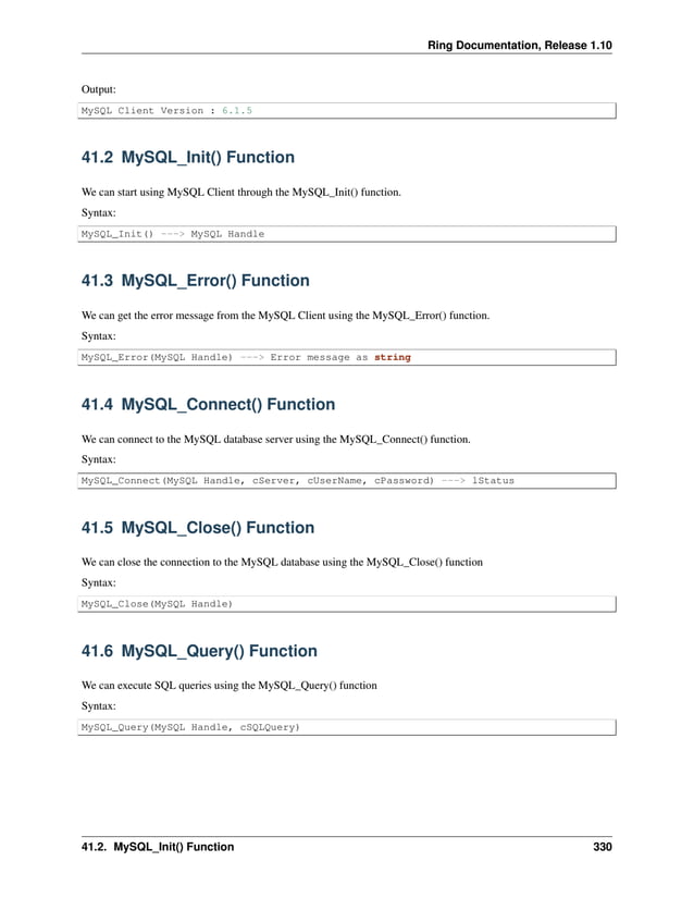 Ring Documentation, Release 1.10 Output: MySQL Client Version : 6.1.5 41.2 MySQL_Init() Function We can start using MySQL Client through the MySQL_Init() function. Syntax: MySQL_Init() ---> MySQL Handle 41.3 MySQL_Error() Function We can get the error message from the MySQL Client using the MySQL_Error() function. Syntax: MySQL_Error(MySQL Handle) ---> Error message as string 41.4 MySQL_Connect() Function We can connect to the MySQL database server using the MySQL_Connect() function. Syntax: MySQL_Connect(MySQL Handle, cServer, cUserName, cPassword) ---> lStatus 41.5 MySQL_Close() Function We can close the connection to the MySQL database using the MySQL_Close() function Syntax: MySQL_Close(MySQL Handle) 41.6 MySQL_Query() Function We can execute SQL queries using the MySQL_Query() function Syntax: MySQL_Query(MySQL Handle, cSQLQuery) 41.2. MySQL_Init() Function 330 
